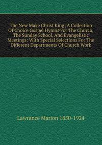The New Make Christ King; A Collection Of Choice Gospel Hymns For The Church, The Sunday School, And Evangelistic Meetings: With Special Selections For The Different Departments Of Church Work