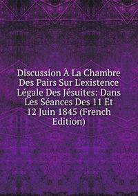 Discussion ? La Chambre Des Pairs Sur L'existence L?gale Des J?suites: Dans Les S?ances Des 11 Et 12 Juin 1845 (French Edition)