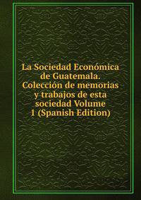 La Sociedad Economica de Guatemala.Coleccion de memorias y trabajos de esta sociedad Volume 1 (Spanish Edition)