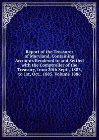 Report of the Treasurer of Maryland, Containing Accounts Rendered to and Settled with the Comptroller of the Treasury, from 30th Sept., 1883, to 1st, Oct., 1885. Volume 1886