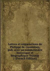 Lettres et negociations de Philippe de Commines, pub. avec un commentaire historique et biographique Volume 1 (French Edition)
