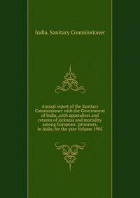 Annual report of the Sanitary Commissioner with the Government of India, ,with appendices and returns of sickness and mortality among European . prisoners, in India, for the year Volume 1905