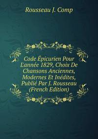 Code ?picurien Pour L'ann?e 1829, Choix De Chansons Anciennes, Modernes Et In?dites, Publi? Par J. Rousseau (French Edition)