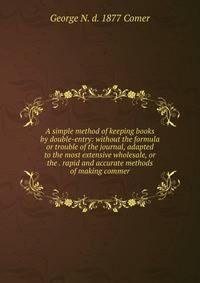 A simple method of keeping books by double-entry: without the formula or trouble of the journal, adapted to the most extensive wholesale, or the . rapid and accurate methods of making commer