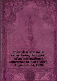 Towards a new social order: being the report of an international conference held at Oxford, August 20-24, 1920