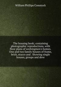 The housing book; containing photographic reproductions, with floor plans of workingmen's homes. One and two family houses of frame, brick, stucco and . Showing single houses, groups and deve