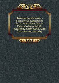 Dennison's gala book; a book giving suggestions for St. Valentine's day, St. Patrick's day, patriotic occasions, Easter week, April fool's day and May day
