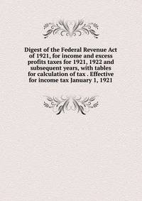 Digest of the Federal Revenue Act of 1921, for income and excess profits taxes for 1921, 1922 and subsequent years, with tables for calculation of tax . Effective for income tax January 1, 1921
