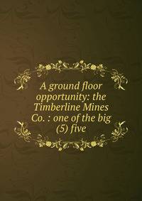 A ground floor opportunity: the Timberline Mines Co. : one of the big (5) five