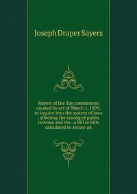 Report of the Tax commission created by act of March 1, 1899, to inquire into the system of laws . affecting the raising of public revenue and the . a bill or bills calculated to secure an