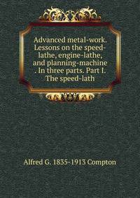 Advanced metal-work. Lessons on the speed-lathe, engine-lathe, and planning-machine . In three parts. Part I. The speed-lath