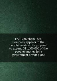 The Bethlehem Steel Company appeals to the people: against the proposal to expend $11,000,000 of the people's money for a government armor plant