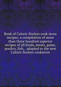 Book of Caloric fireless cook stove recipes; a compilation of more than three hundred superior recipes of all kinds, meats, game, poultry, fish, . adapted to the new Caloric fireless cookstove