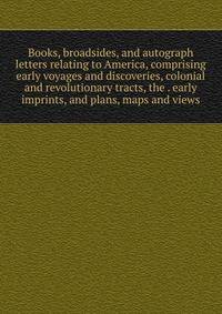 Books, broadsides, and autograph letters relating to America, comprising early voyages and discoveries, colonial and revolutionary tracts, the . early imprints, and plans, maps and views