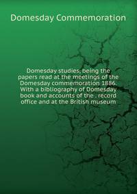Domesday studies, being the papers read at the meetings of the Domesday commemoration 1886. With a bibliography of Domesday book and accounts of the . record office and at the British museum