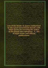 List of the books &amp; papers authorized by the Local Government Board; with other forms for carrying the orders of the Board into operation . A . list of legal works and official publications