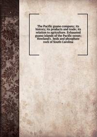 The Pacific guano company; its history; its products and trade; its relation to agriculture. Exhausted guano islands of the Pacific ocean; Howland's . beds and phosphate rock of South Carolina.