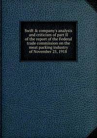 Swift &amp; company's analysis and criticism of part II of the report of the Federal trade commission on the meat packing industry of November 25, 1918 .