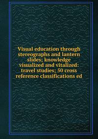 Visual education through stereographs and lantern slides; knowledge visualized and vitalized: travel studies; 50 cross reference classifications ed