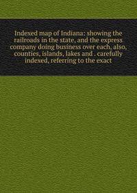 Indexed map of Indiana: showing the railroads in the state, and the express company doing business over each, also, counties, islands, lakes and . carefully indexed, referring to the exact