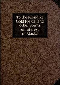 To the Klondike Gold Fields: and other points of interest in Alaska