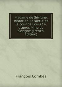 Madame de S?vign?, historien; le si?cle et la cour de Louis 14, d'apr?s Mme de S?vign? (French Edition)