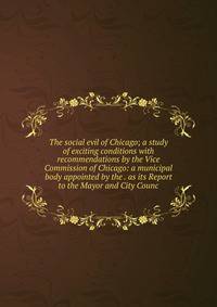 The social evil of Chicago; a study of exciting conditions with recommendations by the Vice Commission of Chicago: a municipal body appointed by the . as its Report to the Mayor and City Counc