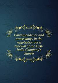 Correspondence and proceedings in the negotiation for a renewal of the East-India Company's charter