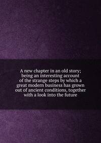 A new chapter in an old story; being an interesting account of the strange steps by which a great modern business has grown out of ancient conditions, together with a look into the future