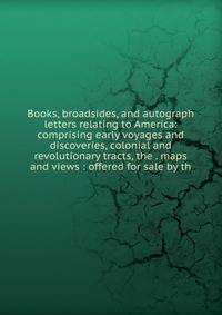 Books, broadsides, and autograph letters relating to America: comprising early voyages and discoveries, colonial and revolutionary tracts, the . maps and views : offered for sale by th