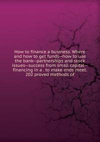 How to finance a business. Where and how to get funds--how to use the bank--partnerships and stock issues--success from small capital--financing in a . to make ends meet. 202 proved methods of