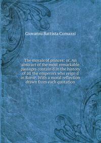 The morals of princes: or, An abstract of the most remarkable passages contain'd in the history of all the emperors who reign'd in Rome. With a moral reflection drawn from each quotation