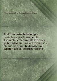 El diccionario de la lengua castellana por la Academ?a Espa?ola: colecci?n de art?culos publicados en "La Controversia" y "El Liberal", en . la duod?cima edici?n del D (Spanish Edition)
