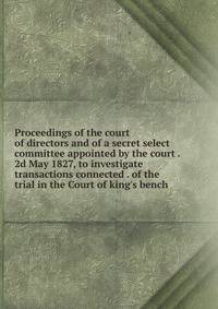 Proceedings of the court of directors and of a secret select committee appointed by the court . 2d May 1827, to investigate transactions connected . of the trial in the Court of king's bench