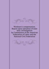 Workmen's compensation. Report upon operation of state laws. Investigation by Commission of the American Federation of Labor and the National Civic Federation