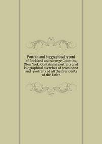 Portrait and biographical record of Rockland and Orange Counties, New York. Containing portraits and biographical sketches of prominent and . portraits of all the presidents of the Unite