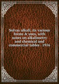 Solvay alkali, its various forms &amp; uses, with notes on alkalimetry and chemical and commercial tables . 1916