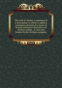 The soul of Alaska; a comment &amp; a description to which is added a catalogue raisonn? of a series of bronze statuettes illustrative of Alaskan Indian . &amp; cast into bronze by the Gorham company