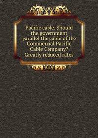 Pacific cable. Should the government parallel the cable of the Commercial Pacific Cable Company? Greatly reduced rates