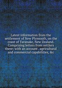 Latest information from the settlement of New Plymouth, on the coast of Taranake, New Zealand. Comprising letters from settlers there; with an account . agricultural and commercial capabilities, &amp;c