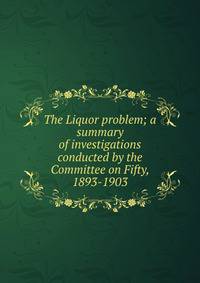 The Liquor problem; a summary of investigations conducted by the Committee on Fifty, 1893-1903