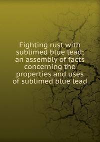 Fighting rust with sublimed blue lead; an assembly of facts concerning the properties and uses of sublimed blue lead