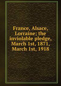 France, Alsace, Lorraine; the inviolable pledge, March 1st, 1871, March 1st, 1918