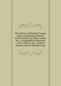 The history of Keokuk County, Iowa, containing a history of the county, its cities, towns, &amp;c., a biographical directory of its citizens, war . history of Iowa, map of Keokuk Coun