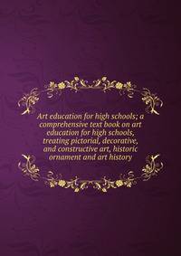 Art education for high schools; a comprehensive text book on art education for high schools, treating pictorial, decorative, and constructive art, historic ornament and art history