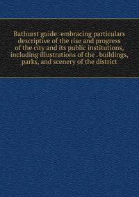Bathurst guide: embracing particulars descriptive of the rise and progress of the city and its public institutions, including illustrations of the . buildings, parks, and scenery of the district