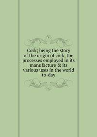 Cork; being the story of the origin of cork, the processes employed in its manufacture &amp; its various uses in the world to-day