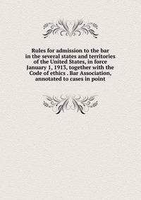Rules for admission to the bar in the several states and territories of the United States, in force January 1, 1913, together with the Code of ethics . Bar Association, annotated to cases in point