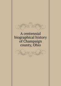 A centennial biographical history of Champaign county, Ohio