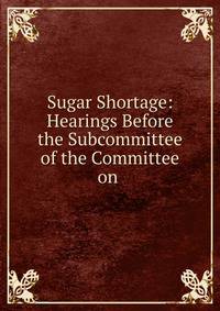 Sugar Shortage: Hearings Before the Subcommittee of the Committee on .